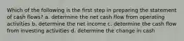 Which of the following is the first step in preparing the statement of cash flows? a. determine the net cash flow from operating activities b. determine the net income c. determine the cash flow from investing activities d. determine the change in cash