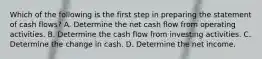 Which of the following is the first step in preparing the statement of cash flows? A. Determine the net cash flow from operating activities. B. Determine the cash flow from investing activities. C. Determine the change in cash. D. Determine the net income.