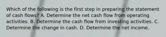 Which of the following is the first step in preparing the statement of cash flows? A. Determine the net cash flow from operating activities. B. Determine the cash flow from investing activities. C. Determine the change in cash. D. Determine the net income.