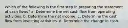 Which of the following is the first step in preparing the statement of cash flows? a. Determine the net cash flow from operating activities. b. Determine the net income. c. Determine the cash flow from investing activities. d. Determine the change in cash.