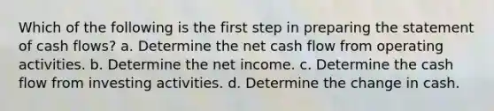 Which of the following is the first step in <a href='https://www.questionai.com/knowledge/kV7zn0WT6E-preparing-the-statement' class='anchor-knowledge'>preparing the statement</a> of cash flows? a. Determine the net cash flow from operating activities. b. Determine the net income. c. Determine the cash flow from investing activities. d. Determine the change in cash.