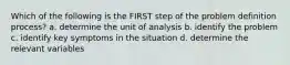 Which of the following is the FIRST step of the problem definition process? a. determine the unit of analysis b. identify the problem c. identify key symptoms in the situation d. determine the relevant variables