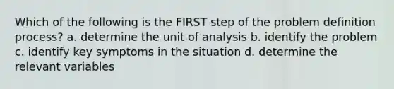 Which of the following is the FIRST step of the problem definition process? a. determine the unit of analysis b. identify the problem c. identify key symptoms in the situation d. determine the relevant variables