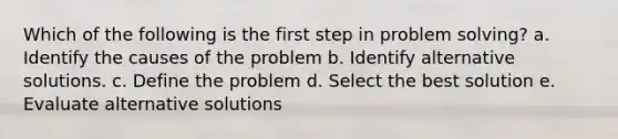 Which of the following is the first step in problem solving? a. Identify the causes of the problem b. Identify alternative solutions. c. Define the problem d. Select the best solution e. Evaluate alternative solutions