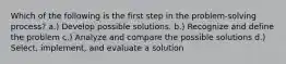 Which of the following is the first step in the problem-solving process? a.) Develop possible solutions. b.) Recognize and define the problem c.) Analyze and compare the possible solutions d.) Select, implement, and evaluate a solution