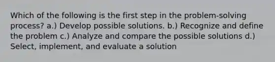 Which of the following is the first step in the problem-solving process? a.) Develop possible solutions. b.) Recognize and define the problem c.) Analyze and compare the possible solutions d.) Select, implement, and evaluate a solution