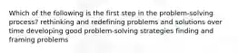 Which of the following is the first step in the problem-solving process? rethinking and redefining problems and solutions over time developing good problem-solving strategies finding and framing problems