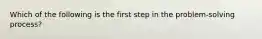 Which of the following is the first step in the problem-solving process?