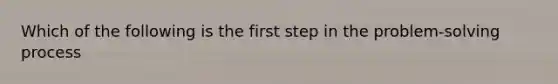 Which of the following is the first step in the problem-solving process