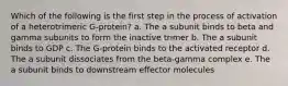 Which of the following is the first step in the process of activation of a heterotrimeric G-protein? a. The a subunit binds to beta and gamma subunits to form the inactive trimer b. The a subunit binds to GDP c. The G-protein binds to the activated receptor d. The a subunit dissociates from the beta-gamma complex e. The a subunit binds to downstream effector molecules