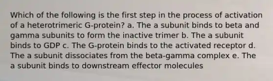 Which of the following is the first step in the process of activation of a heterotrimeric G-protein? a. The a subunit binds to beta and gamma subunits to form the inactive trimer b. The a subunit binds to GDP c. The G-protein binds to the activated receptor d. The a subunit dissociates from the beta-gamma complex e. The a subunit binds to downstream effector molecules