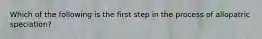 Which of the following is the first step in the process of allopatric speciation?