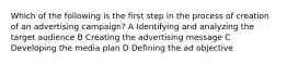 Which of the following is the first step in the process of creation of an advertising campaign? A Identifying and analyzing the target audience B Creating the advertising message C Developing the media plan D Defining the ad objective