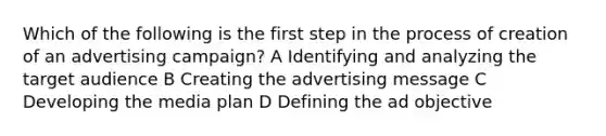 Which of the following is the first step in the process of creation of an advertising campaign? A Identifying and analyzing the target audience B Creating the advertising message C Developing the media plan D Defining the ad objective