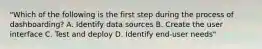 "Which of the following is the first step during the process of dashboarding? A. Identify data sources B. Create the user interface C. Test and deploy D. Identify end-user needs"