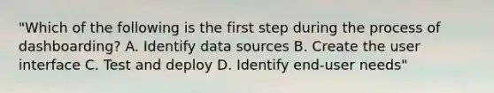 "Which of the following is the first step during the process of dashboarding? A. Identify data sources B. Create the user interface C. Test and deploy D. Identify end-user needs"