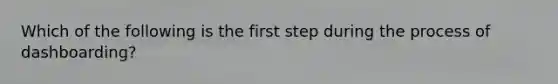 Which of the following is the first step during the process of dashboarding?