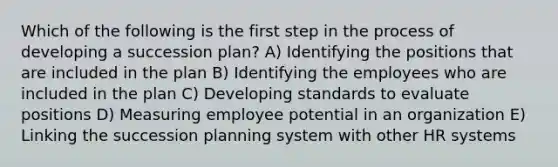 Which of the following is the first step in the process of developing a succession plan? A) Identifying the positions that are included in the plan B) Identifying the employees who are included in the plan C) Developing standards to evaluate positions D) Measuring employee potential in an organization E) Linking the succession planning system with other HR systems