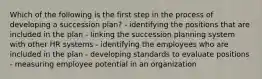 Which of the following is the first step in the process of developing a succession plan? - identifying the positions that are included in the plan - linking the succession planning system with other HR systems - identifying the employees who are included in the plan - developing standards to evaluate positions - measuring employee potential in an organization