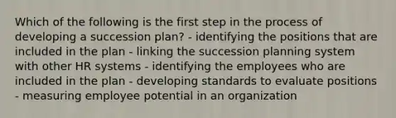 Which of the following is the first step in the process of developing a succession plan? - identifying the positions that are included in the plan - linking the succession planning system with other HR systems - identifying the employees who are included in the plan - developing standards to evaluate positions - measuring employee potential in an organization