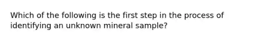 Which of the following is the first step in the process of identifying an unknown mineral sample?