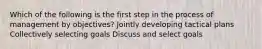 Which of the following is the first step in the process of management by objectives? Jointly developing tactical plans Collectively selecting goals Discuss and select goals