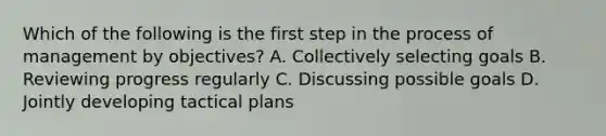 Which of the following is the first step in the process of management by objectives? A. Collectively selecting goals B. Reviewing progress regularly C. Discussing possible goals D. Jointly developing tactical plans