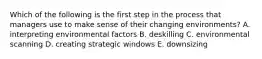 Which of the following is the first step in the process that managers use to make sense of their changing environments? A. interpreting environmental factors B. deskilling C. environmental scanning D. creating strategic windows E. downsizing