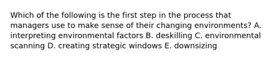 Which of the following is the first step in the process that managers use to make sense of their changing environments? A. interpreting environmental factors B. deskilling C. environmental scanning D. creating strategic windows E. downsizing