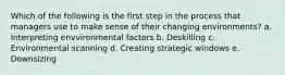 Which of the following is the first step in the process that managers use to make sense of their changing environments? a. Interpreting envvironmental factors b. Deskilling c. Environmental scanning d. Creating strategic windows e. Downsizing