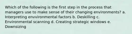 Which of the following is the first step in the process that managers use to make sense of their changing environments? a. Interpreting envvironmental factors b. Deskilling c. Environmental scanning d. Creating strategic windows e. Downsizing