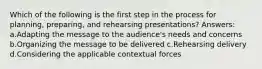 Which of the following is the first step in the process for planning, preparing, and rehearsing presentations? Answers: a.Adapting the message to the audience's needs and concerns b.Organizing the message to be delivered c.Rehearsing delivery d.Considering the applicable contextual forces