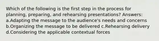 Which of the following is the first step in the process for planning, preparing, and rehearsing presentations? Answers: a.Adapting the message to the audience's needs and concerns b.Organizing the message to be delivered c.Rehearsing delivery d.Considering the applicable contextual forces