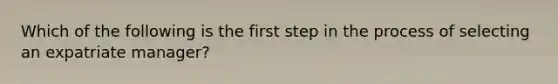 Which of the following is the first step in the process of selecting an expatriate manager?