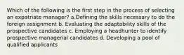 Which of the following is the first step in the process of selecting an expatriate manager? a.Defining the skills necessary to do the foreign assignment b. Evaluating the adaptability skills of the prospective candidates c. Employing a headhunter to identify prospective managerial candidates d. Developing a pool of qualified applicants