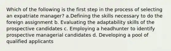 Which of the following is the first step in the process of selecting an expatriate manager? a.Defining the skills necessary to do the foreign assignment b. Evaluating the adaptability skills of the prospective candidates c. Employing a headhunter to identify prospective managerial candidates d. Developing a pool of qualified applicants