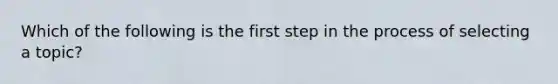 Which of the following is the first step in the process of selecting a topic?