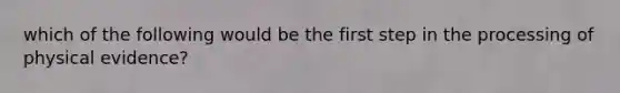 which of the following would be the first step in the processing of physical evidence?