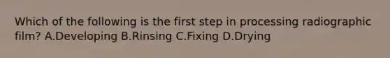 Which of the following is the first step in processing radiographic film? A.Developing B.Rinsing C.Fixing D.Drying