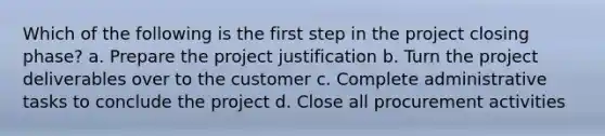 Which of the following is the first step in the project closing phase? a. Prepare the project justification b. Turn the project deliverables over to the customer c. Complete administrative tasks to conclude the project d. Close all procurement activities