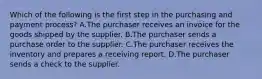 Which of the following is the first step in the purchasing and payment​ process? A.The purchaser receives an invoice for the goods shipped by the supplier. B.The purchaser sends a purchase order to the supplier. C.The purchaser receives the inventory and prepares a receiving report. D.The purchaser sends a check to the supplier.