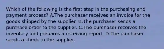 Which of the following is the first step in the purchasing and payment​ process? A.The purchaser receives an invoice for the goods shipped by the supplier. B.The purchaser sends a purchase order to the supplier. C.The purchaser receives the inventory and prepares a receiving report. D.The purchaser sends a check to the supplier.