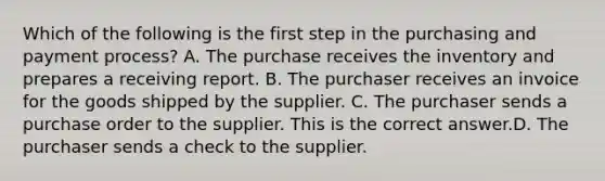 Which of the following is the first step in the purchasing and payment​ process? A. The purchase receives the inventory and prepares a receiving report. B. The purchaser receives an invoice for the goods shipped by the supplier. C. The purchaser sends a purchase order to the supplier. This is the correct answer.D. The purchaser sends a check to the supplier.