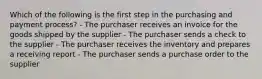 Which of the following is the first step in the purchasing and payment process? - The purchaser receives an invoice for the goods shipped by the supplier - The purchaser sends a check to the supplier - The purchaser receives the inventory and prepares a receiving report - The purchaser sends a purchase order to the supplier