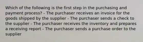 Which of the following is the first step in the purchasing and payment process? - The purchaser receives an invoice for the goods shipped by the supplier - The purchaser sends a check to the supplier - The purchaser receives the inventory and prepares a receiving report - The purchaser sends a purchase order to the supplier