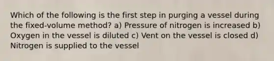 Which of the following is the first step in purging a vessel during the fixed-volume method? a) Pressure of nitrogen is increased b) Oxygen in the vessel is diluted c) Vent on the vessel is closed d) Nitrogen is supplied to the vessel