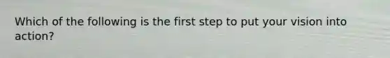 Which of the following is the first step to put your vision into action?