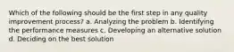 Which of the following should be the first step in any quality improvement process? a. Analyzing the problem b. Identifying the performance measures c. Developing an alternative solution d. Deciding on the best solution