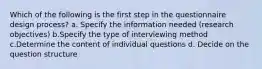 Which of the following is the first step in the questionnaire design process? a. Specify the information needed (research objectives) b.Specify the type of interviewing method c.Determine the content of individual questions d. Decide on the question structure