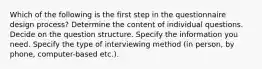 Which of the following is the first step in the questionnaire design process? Determine the content of individual questions. Decide on the question structure. Specify the information you need. Specify the type of interviewing method (in person, by phone, computer-based etc.).